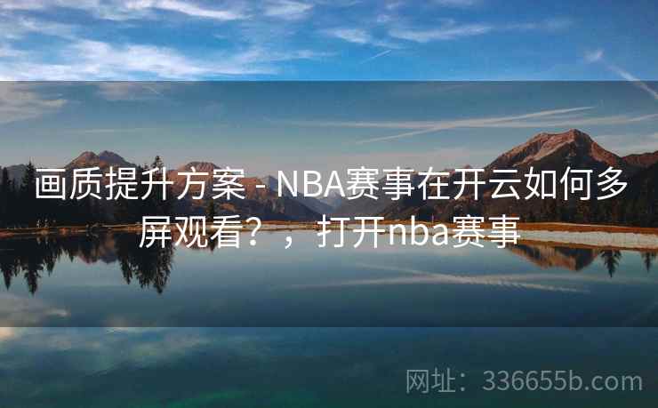 画质提升方案 - NBA赛事在开云如何多屏观看？，打开nba赛事