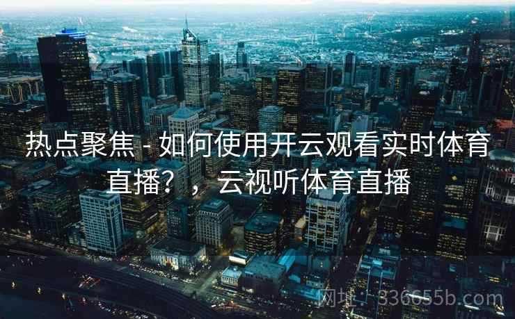 热点聚焦 - 如何使用开云观看实时体育直播？，云视听体育直播