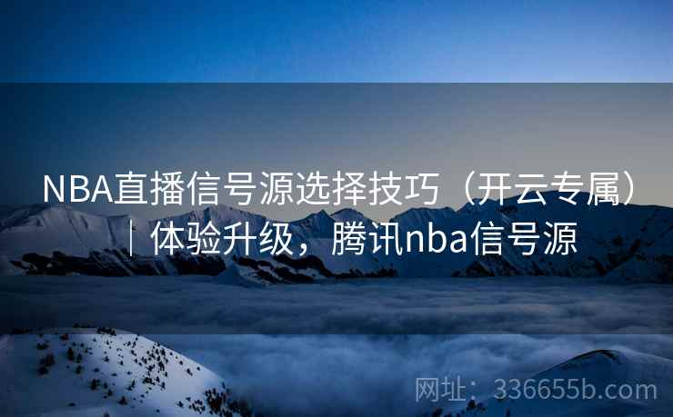 NBA直播信号源选择技巧（开云专属）｜体验升级，腾讯nba信号源