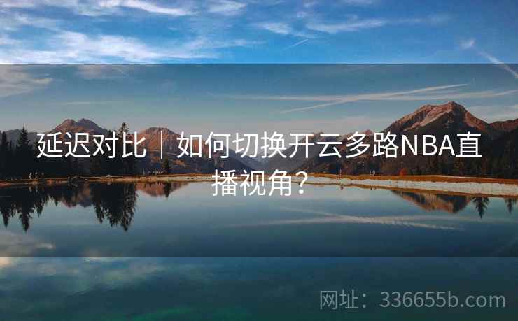 延迟对比｜如何切换开云多路NBA直播视角？