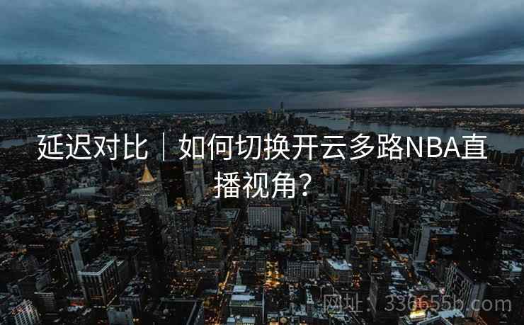 延迟对比｜如何切换开云多路NBA直播视角？