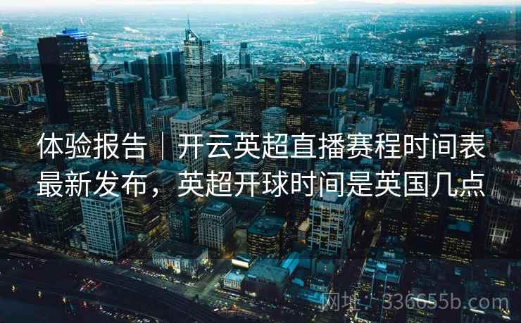 体验报告｜开云英超直播赛程时间表最新发布，英超开球时间是英国几点