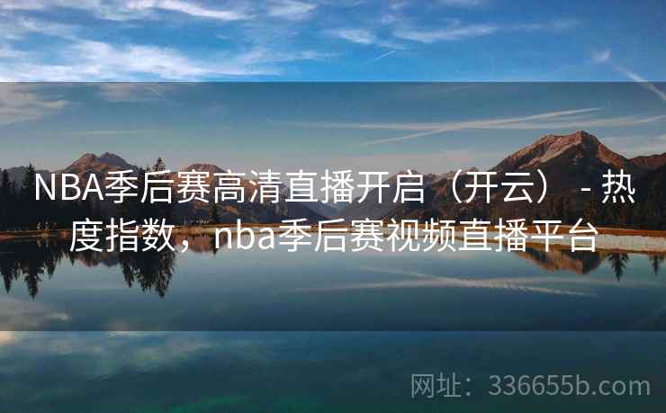 NBA季后赛高清直播开启（开云） - 热度指数，nba季后赛视频直播平台