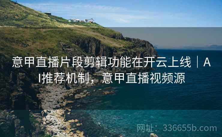 意甲直播片段剪辑功能在开云上线｜AI推荐机制，意甲直播视频源